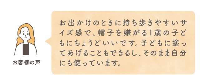 お出かけのときに持ち歩きやすいサイズ感で、帽子を嫌がる1歳の子どもにちょうどいいです。子どもに塗ってあげることもできるし、そのまま自分にも使っています。